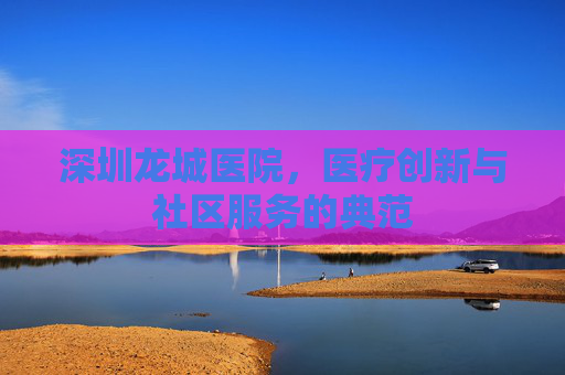 深圳龙城医院,医疗创新与社区服务的典范 深圳龙城医院,医疗创新与社区服务的典范