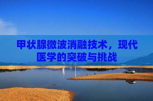 甲状腺微波消融技术,现代医学的突破与挑战 甲状腺微波消融技术,现代医学的突破与挑战