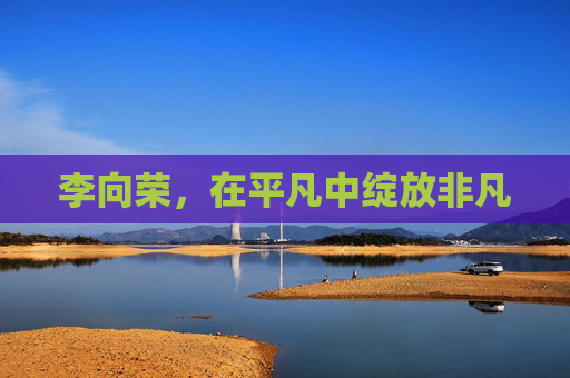 李向荣,在平凡中绽放非凡 李向荣,在平凡中绽放非凡