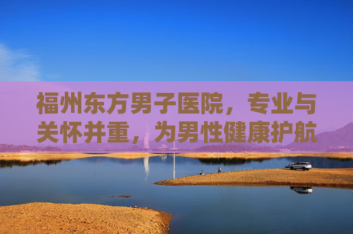 福州东方男子医院，专业与关怀并重，为男性健康护航
