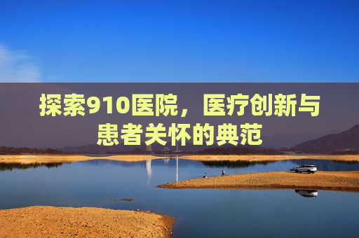 探索910医院，医疗创新与患者关怀的典范
