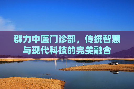 群力中医门诊部,传统智慧与现代科技的完美融合 群力中医门诊部,传统智慧与现代科技的完美融合