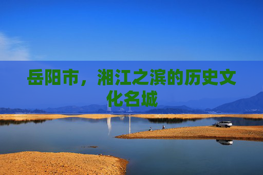 岳阳市,湘江之滨的历史文化名城 岳阳市,湘江之滨的历史文化名城