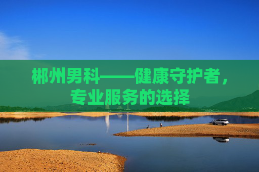郴州男科——健康守护者,专业服务的选择 郴州男科——健康守护者,专业服务的选择
