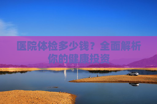 医院体检多少钱?全面解析你的健康投资 医院体检多少钱?全面解析你的健康投资