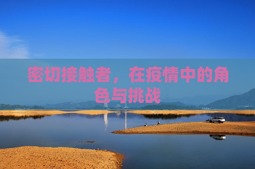 密切接触者,在疫情中的角色与挑战 密切接触者,在疫情中的角色与挑战