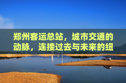 郑州客运总站,城市交通的动脉,连接过去与未来的纽带 郑州客运总站,城市交通的动脉,连接过去与未来的纽带