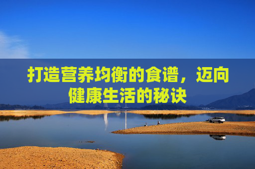 打造营养均衡的食谱,迈向健康生活的秘诀 打造营养均衡的食谱,迈向健康生活的秘诀