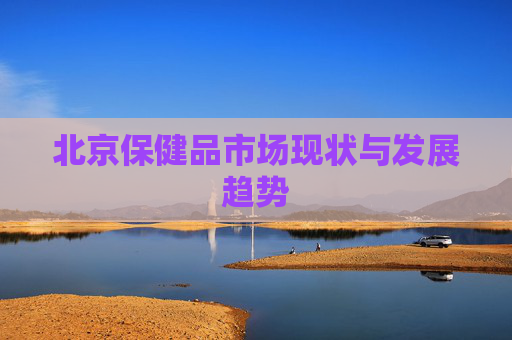北京保健品市场现状与发展趋势 北京保健品市场现状与发展趋势