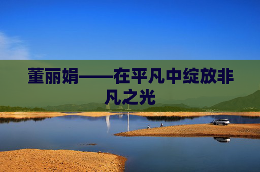 董丽娟——在平凡中绽放非凡之光