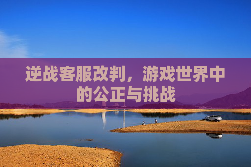 逆战客服改判,游戏世界中的公正与挑战 逆战客服改判,游戏世界中的公正与挑战