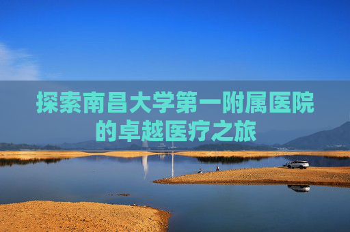 探索南昌大学第一附属医院的卓越医疗之旅 探索南昌大学第一附属医院的卓越医疗之旅