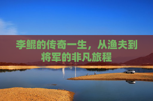 李鲲的传奇一生,从渔夫到将军的非凡旅程 李鲲的传奇一生,从渔夫到将军的非凡旅程