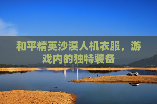 和平精英沙漠人机衣服，游戏内的独特装备