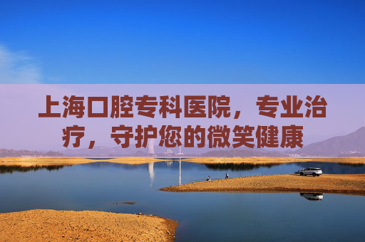 上海口腔专科医院，专业治疗，守护您的微笑健康