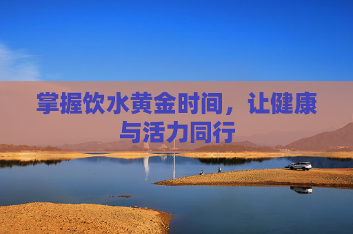 掌握饮水黄金时间，让健康与活力同行