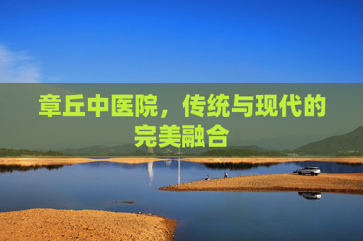 章丘中医院，传统与现代的完美融合