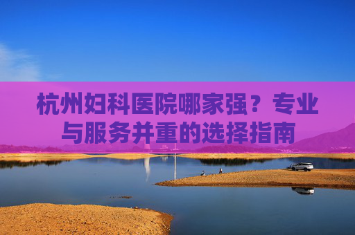 杭州妇科医院哪家强?专业与服务并重的选择指南 杭州妇科医院哪家强?专业与服务并重的选择指南