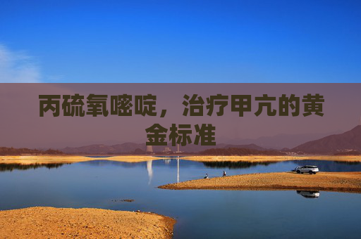 丙硫氧嘧啶,治疗甲亢的黄金标准 丙硫氧嘧啶,治疗甲亢的黄金标准