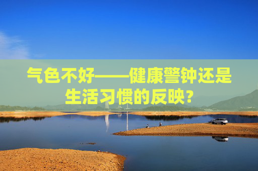气色不好——健康警钟还是生活习惯的反映？