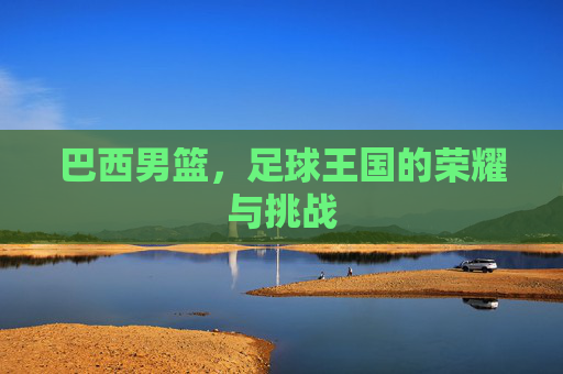 巴西男篮，足球王国的荣耀与挑战