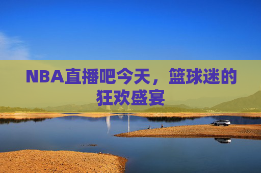 NBA直播吧今天，篮球迷的狂欢盛宴