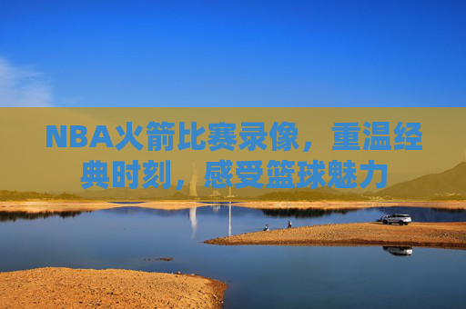 NBA火箭比赛录像，重温经典时刻，感受篮球魅力