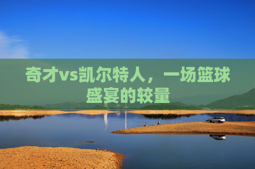 奇才vs凯尔特人,一场篮球盛宴的较量 奇才vs凯尔特人,一场篮球盛宴的较量