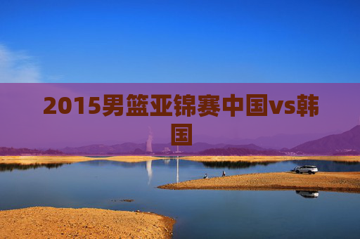 2015男篮亚锦赛中国vs韩国 2015男篮亚锦赛中国vs韩国