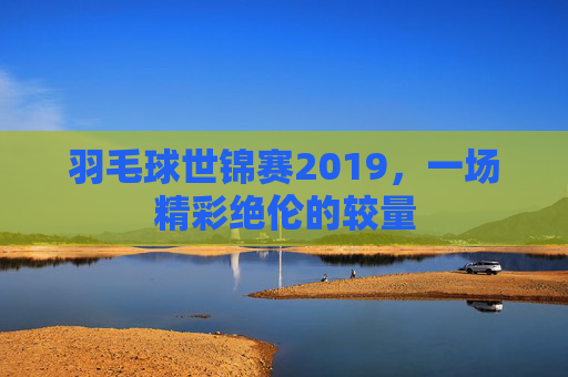 羽毛球世锦赛2019，一场精彩绝伦的较量
