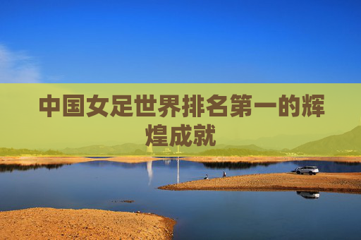 中国女足世界排名第一的辉煌成就