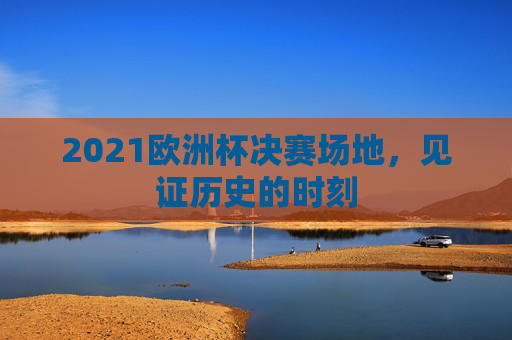 2021欧洲杯决赛场地,见证历史的时刻 2021欧洲杯决赛场地,见证历史的时刻
