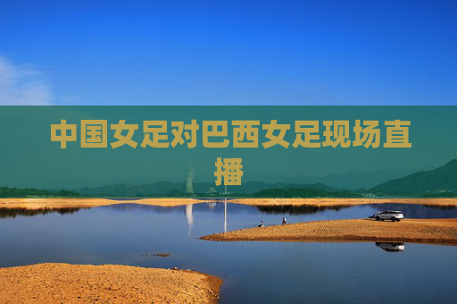 中国女足对巴西女足现场直播