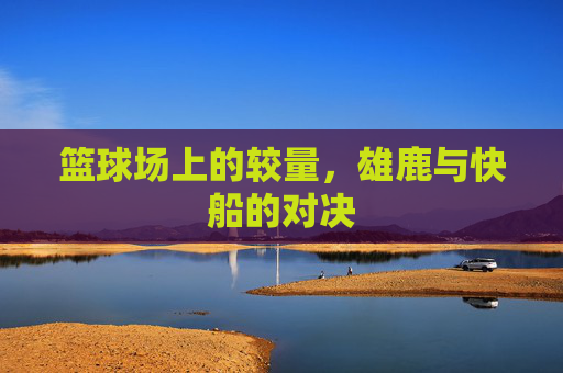 篮球场上的较量,雄鹿与快船的对决 篮球场上的较量,雄鹿与快船的对决