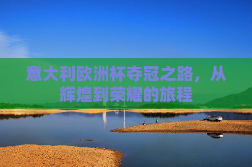 意大利欧洲杯夺冠之路，从辉煌到荣耀的旅程