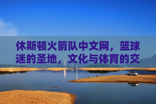 休斯顿火箭队中文网，篮球迷的圣地，文化与体育的交汇点