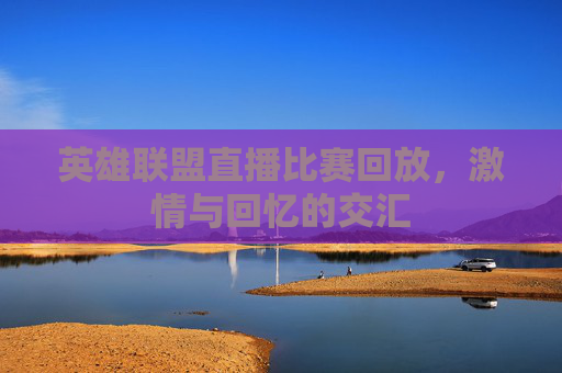 英雄联盟直播比赛回放,激情与回忆的交汇 英雄联盟直播比赛回放,激情与回忆的交汇