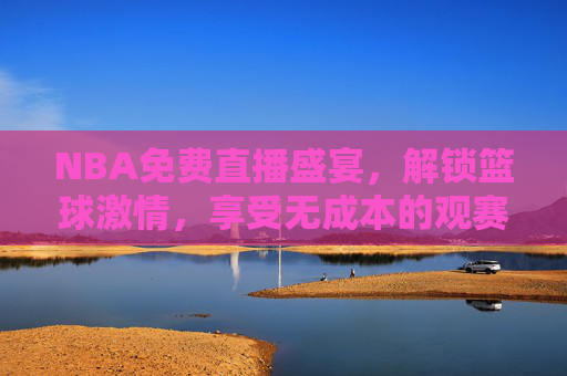 NBA免费直播盛宴,解锁篮球激情,享受无成本的观赛体验 NBA免费直播盛宴,解锁篮球激情,享受无成本的观赛体验