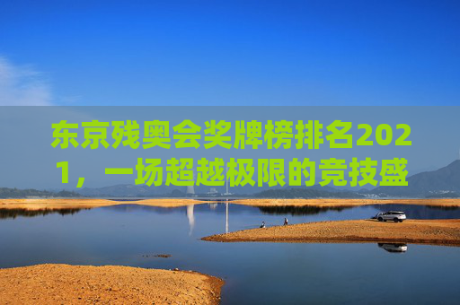 东京残奥会奖牌榜排名2021，一场超越极限的竞技盛宴