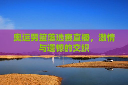 奥运男篮落选赛直播,激情与遗憾的交织 奥运男篮落选赛直播,激情与遗憾的交织