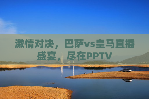激情对决，巴萨vs皇马直播盛宴，尽在PPTV