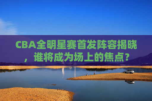 CBA全明星赛首发阵容揭晓，谁将成为场上的焦点？
