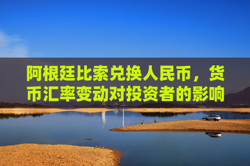 阿根廷比索兑换人民币，货币汇率变动对投资者的影响