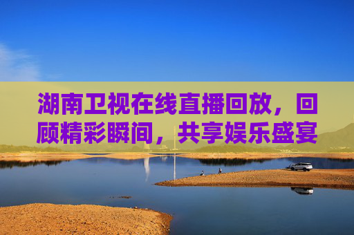 湖南卫视在线直播回放，回顾精彩瞬间，共享娱乐盛宴
