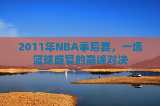 2011年NBA季后赛，一场篮球盛宴的巅峰对决