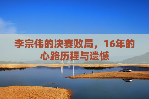 李宗伟的决赛败局，16年的心路历程与遗憾
