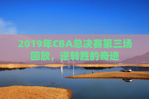 2019年CBA总决赛第三场回放,逆转胜的奇迹 2019年CBA总决赛第三场回放,逆转胜的奇迹