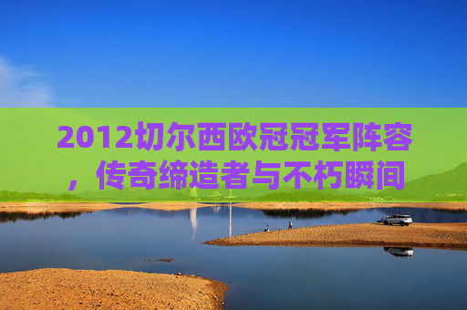 2012切尔西欧冠冠军阵容，传奇缔造者与不朽瞬间