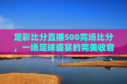 足彩比分直播500完场比分，一场足球盛宴的完美收官