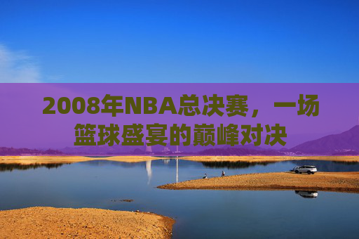 2008年NBA总决赛，一场篮球盛宴的巅峰对决